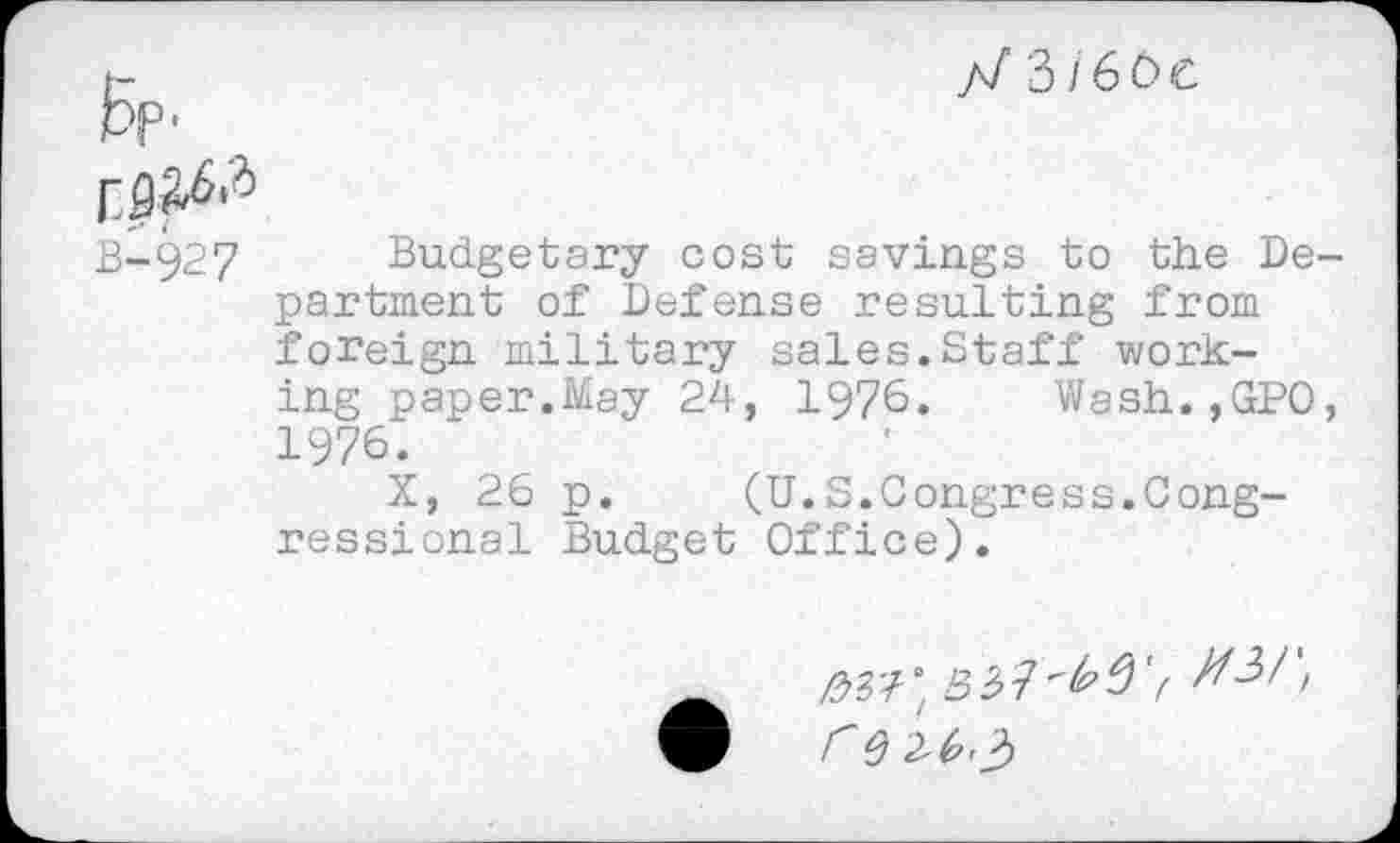 ﻿B-927
Budgetary cost savings to the Department of Defense resulting from foreign military sales.Staff working paper.May 24, 1976. Wash.,GPO, 1976:
X, 26 p. (U.S.Congress.Congressional Budget Office).
/537“ 537^^7